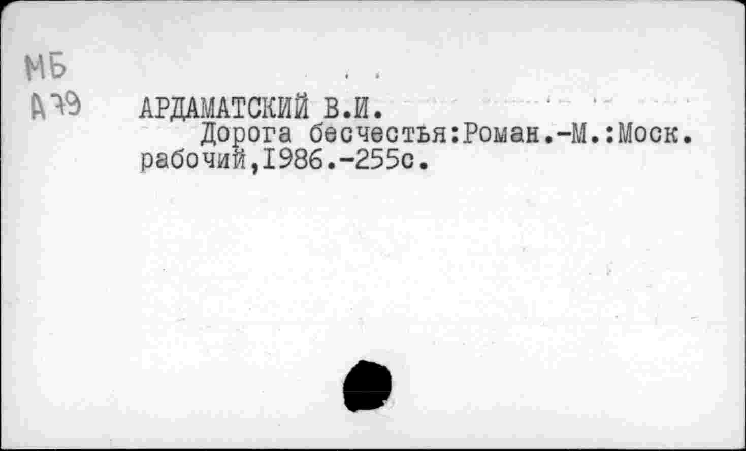 ﻿МБ	. .
&Ч9 АРДАМАТСКИЙ В.И.
Дорога бесчестья:Роман.-М.:Моск. рабочий,1986.“255с.